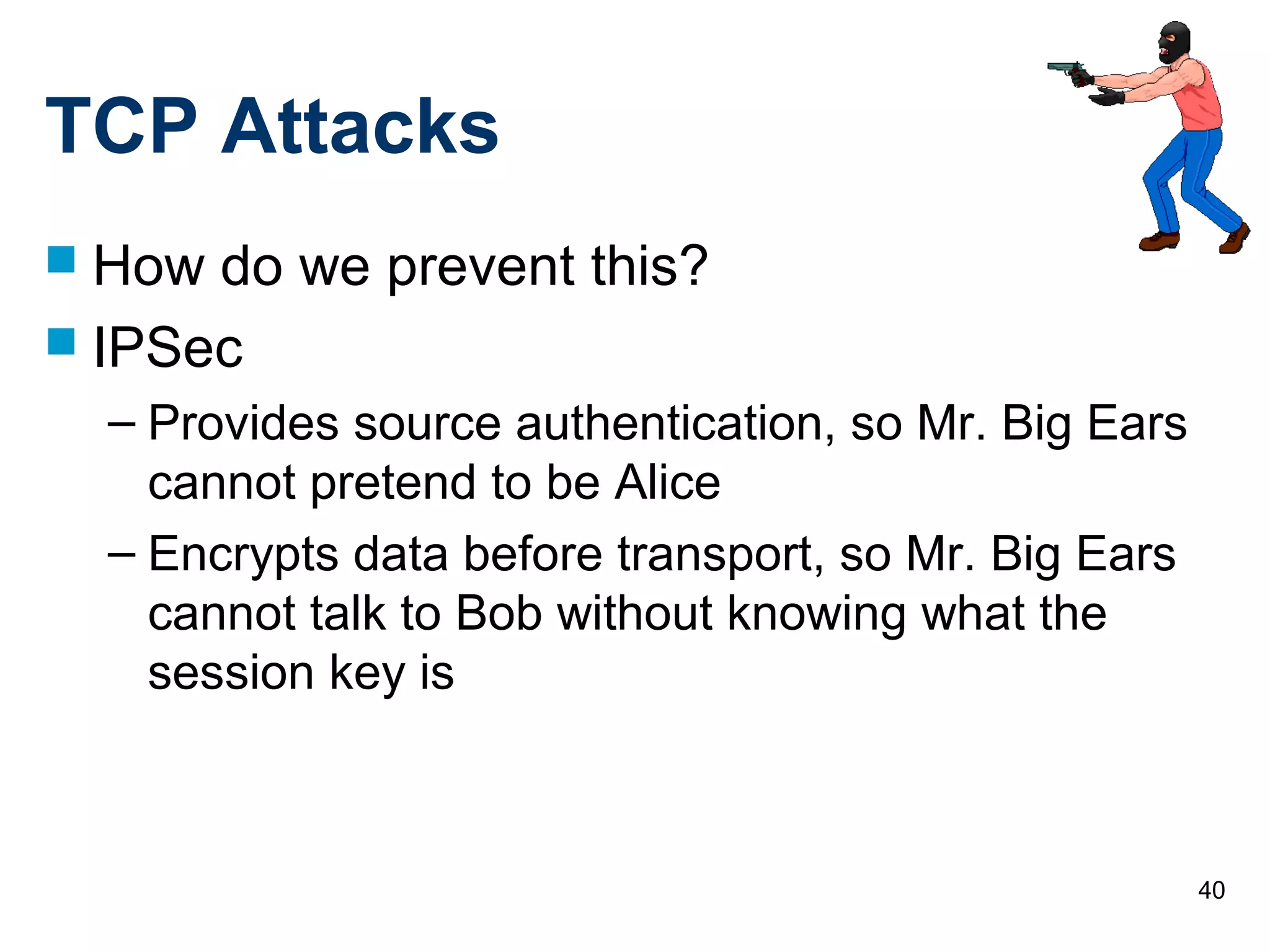 40
TCP Attacks
 How do we prevent this?
 IPSec
– Provides source authentication, so Mr. Big Ears
cannot pretend to be Alice
– Encrypts data before transport, so Mr. Big Ears
cannot talk to Bob without knowing what the
session key is
 