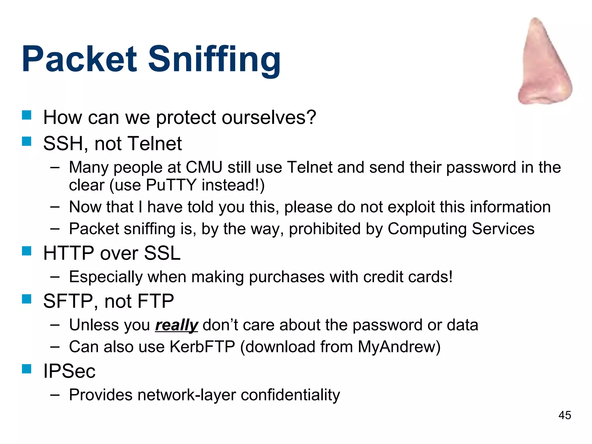 45
Packet Sniffing
 How can we protect ourselves?
 SSH, not Telnet
– Many people at CMU still use Telnet and send their password in the
clear (use PuTTY instead!)
– Now that I have told you this, please do not exploit this information
– Packet sniffing is, by the way, prohibited by Computing Services
 HTTP over SSL
– Especially when making purchases with credit cards!
 SFTP, not FTP
– Unless you really don’t care about the password or data
– Can also use KerbFTP (download from MyAndrew)
 IPSec
– Provides network-layer confidentiality
 