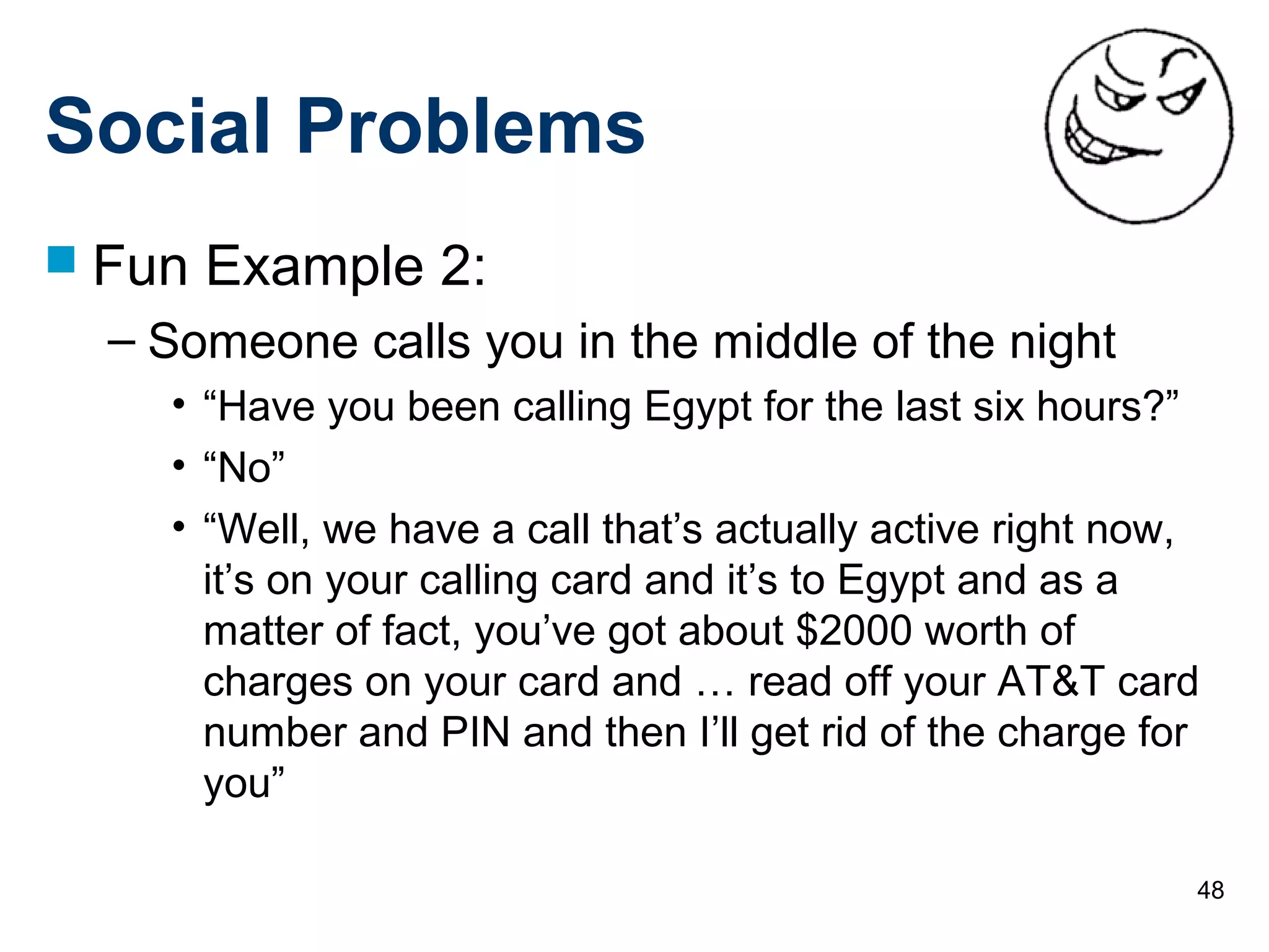 48
Social Problems
 Fun Example 2:
– Someone calls you in the middle of the night
• “Have you been calling Egypt for the last six hours?”
• “No”
• “Well, we have a call that’s actually active right now,
it’s on your calling card and it’s to Egypt and as a
matter of fact, you’ve got about $2000 worth of
charges on your card and … read off your AT&T card
number and PIN and then I’ll get rid of the charge for
you”
 