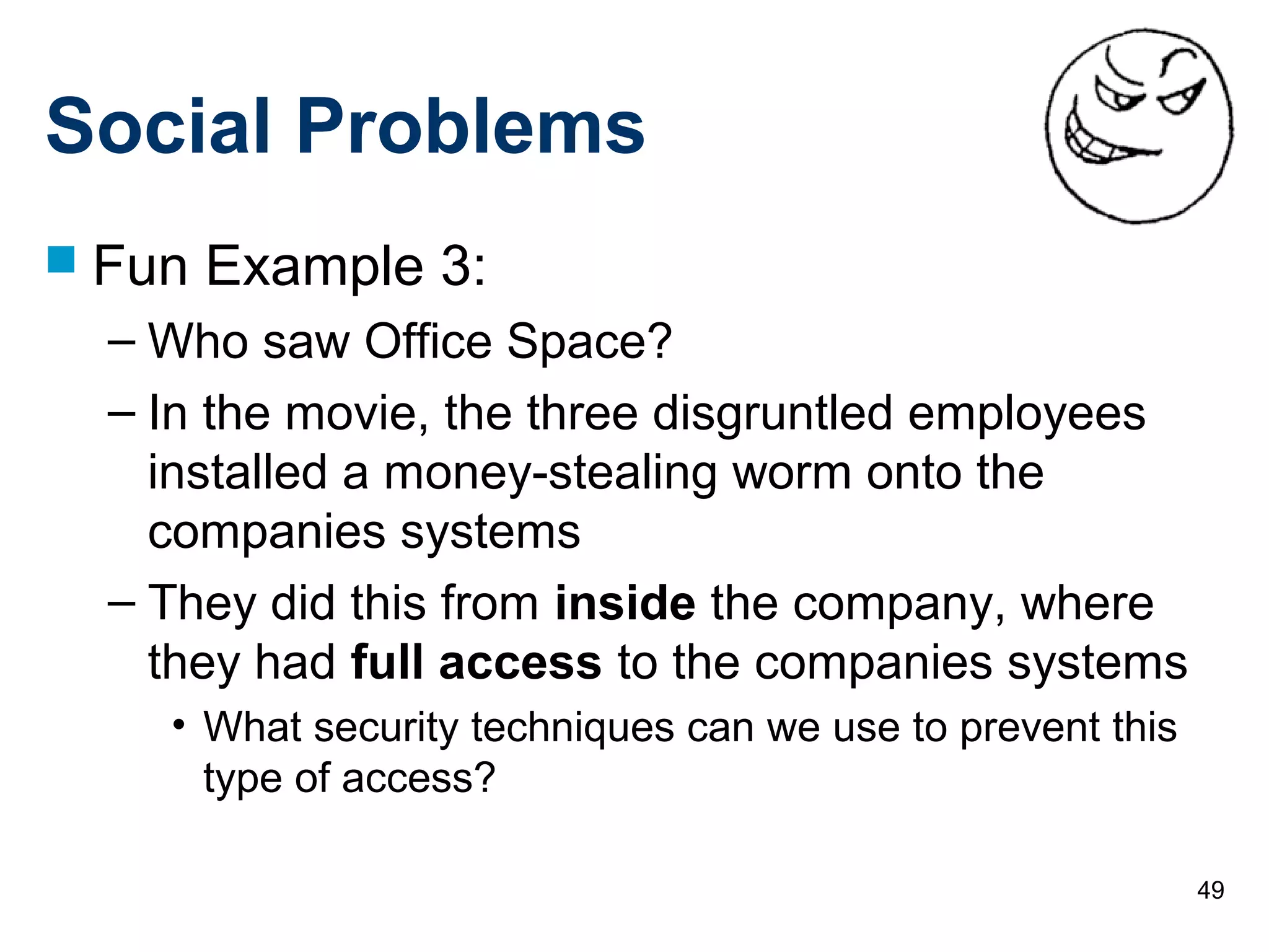 49
Social Problems
 Fun Example 3:
– Who saw Office Space?
– In the movie, the three disgruntled employees
installed a money-stealing worm onto the
companies systems
– They did this from inside the company, where
they had full access to the companies systems
• What security techniques can we use to prevent this
type of access?
 