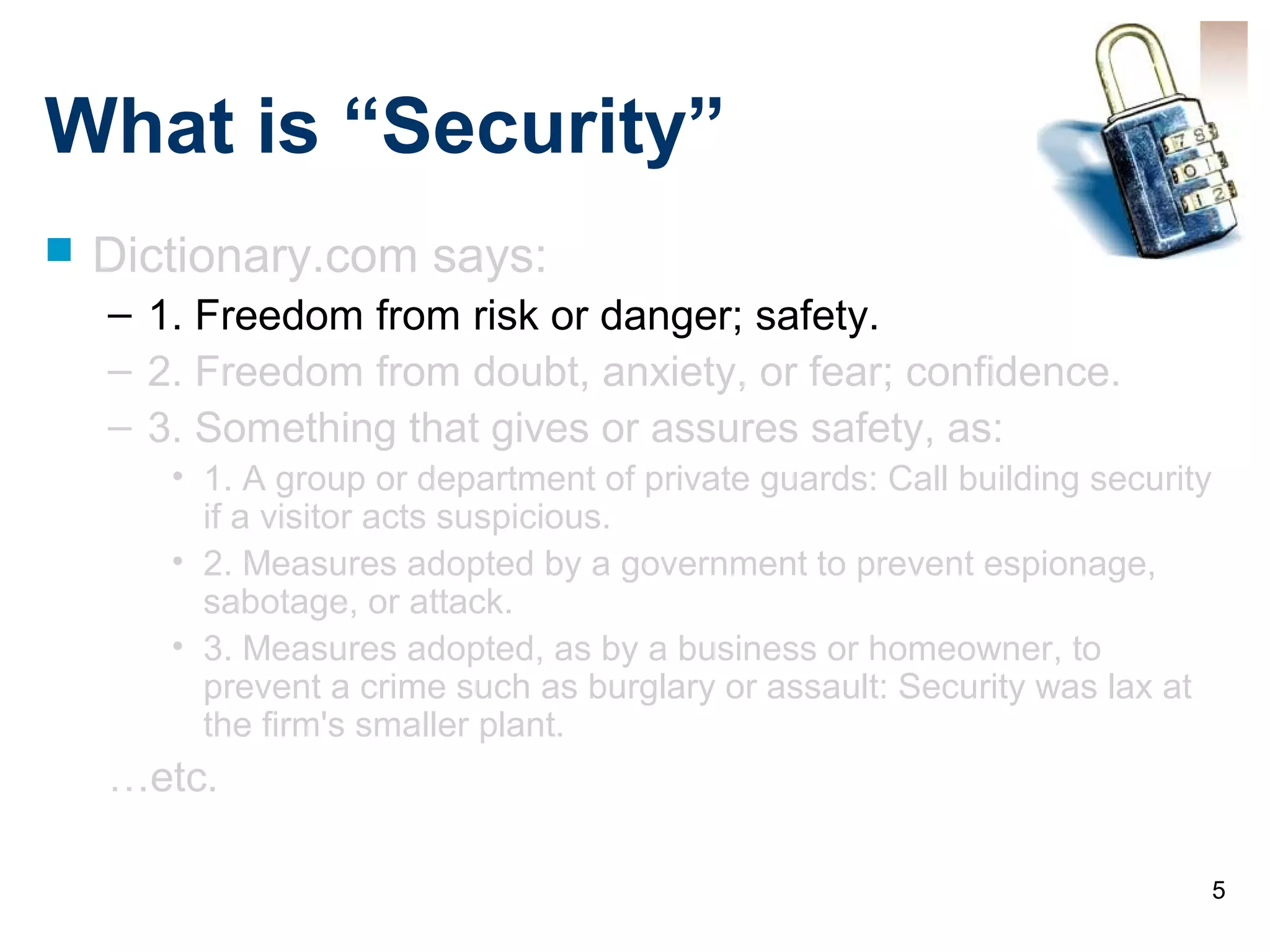 5
What is “Security”
 Dictionary.com says:
– 1. Freedom from risk or danger; safety.
– 2. Freedom from doubt, anxiety, or fear; confidence.
– 3. Something that gives or assures safety, as:
• 1. A group or department of private guards: Call building security
if a visitor acts suspicious.
• 2. Measures adopted by a government to prevent espionage,
sabotage, or attack.
• 3. Measures adopted, as by a business or homeowner, to
prevent a crime such as burglary or assault: Security was lax at
the firm's smaller plant.
…etc.
 