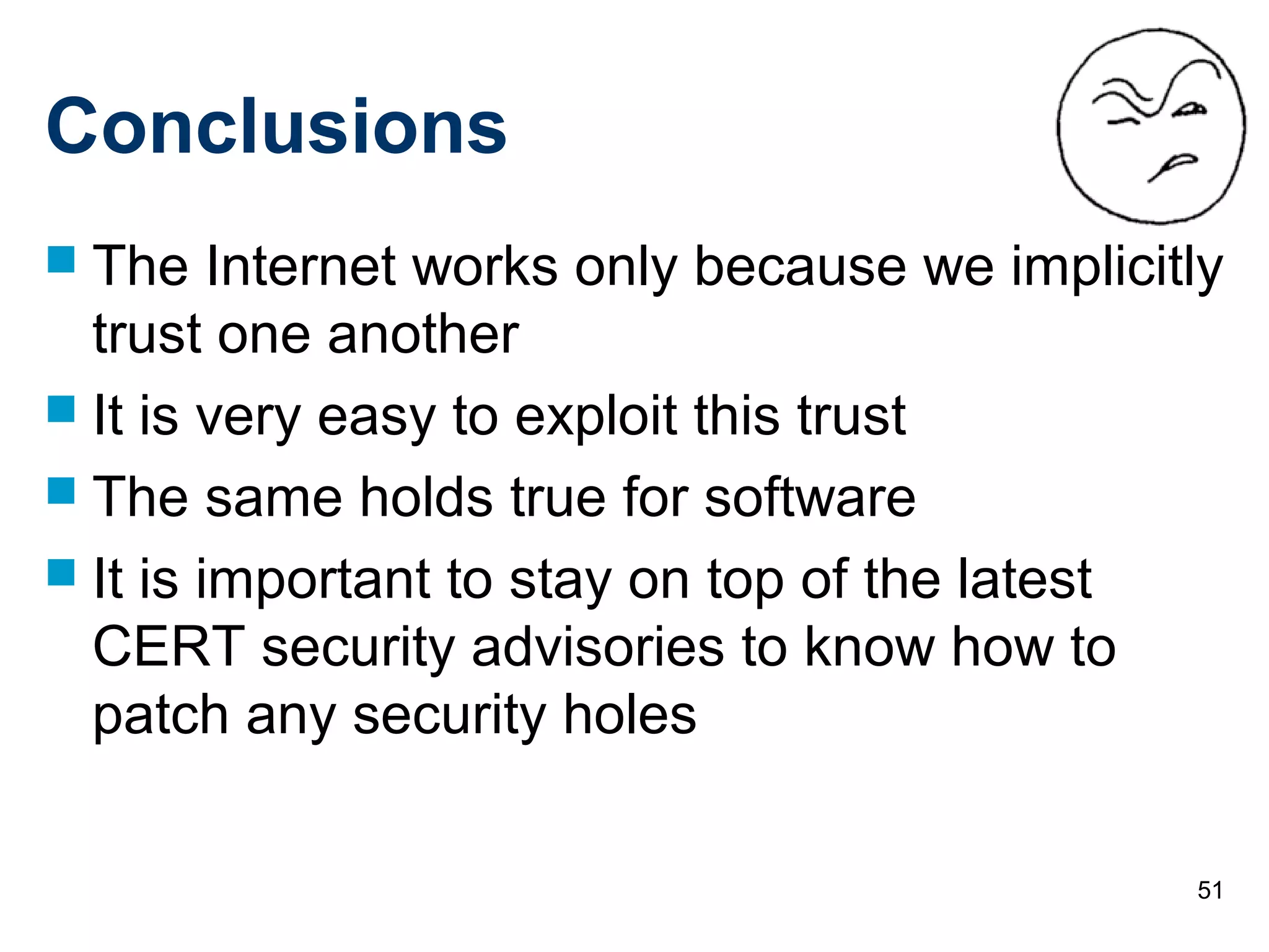 51
Conclusions
 The Internet works only because we implicitly
trust one another
 It is very easy to exploit this trust
 The same holds true for software
 It is important to stay on top of the latest
CERT security advisories to know how to
patch any security holes
 