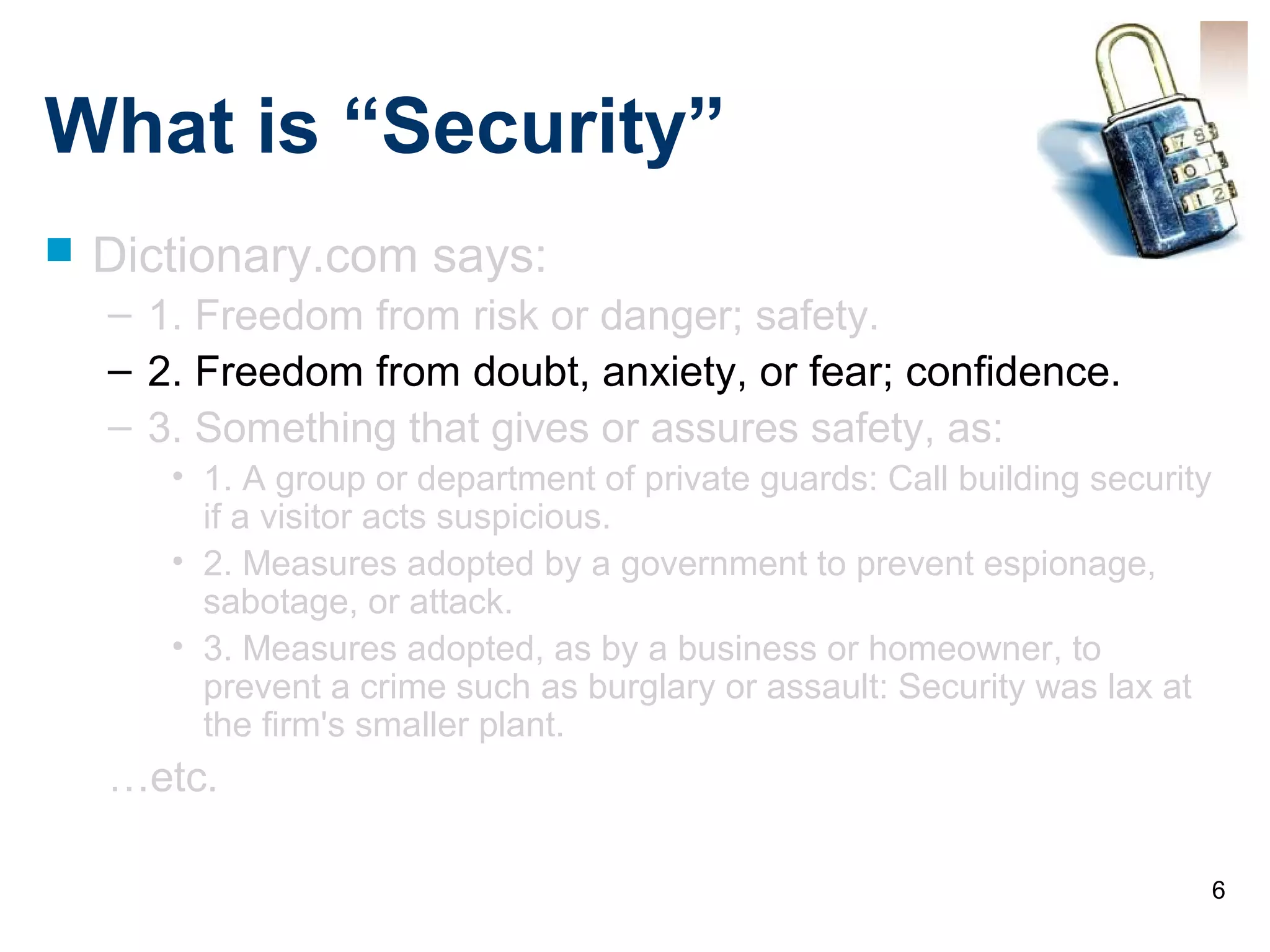 6
What is “Security”
 Dictionary.com says:
– 1. Freedom from risk or danger; safety.
– 2. Freedom from doubt, anxiety, or fear; confidence.
– 3. Something that gives or assures safety, as:
• 1. A group or department of private guards: Call building security
if a visitor acts suspicious.
• 2. Measures adopted by a government to prevent espionage,
sabotage, or attack.
• 3. Measures adopted, as by a business or homeowner, to
prevent a crime such as burglary or assault: Security was lax at
the firm's smaller plant.
…etc.
 