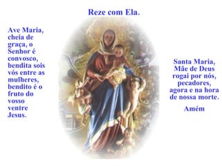 Reze com Ela. Ave Maria, cheia de graça, o Senhor é convosco, bendita sois vós entre as mulheres, bendito é o fruto do vosso ventre Jesus. Santa Maria, Mãe de Deus rogai por nós, pecadores, agora e na hora de nossa morte. Amém 