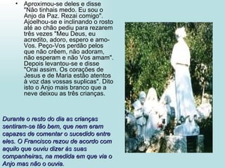 Aproximou-se deles e disse "Não tinhais medo. Eu sou o Anjo da Paz. Rezai comigo". Ajoelhou-se e inclinando o rosto até ao chão pediu para rezarem três vezes "Meu Deus, eu acredito, adoro, espero e amo-Vos. Peço-Vos perdão pelos que não crêem, não adoram, não esperam e não Vos amam". Depois levantou-se e disse "Orai assim. Os corações de Jesus e de Maria estão atentos à voz das vossas suplicas". Dito isto o Anjo mais branco que a neve deixou as três crianças. Durante o resto do dia as crianças sentiram-se tão bem, que nem eram capazes de comentar o sucedido entre eles. O Francisco rezou de acordo com aquilo que ouviu dizer às suas companheiras, na medida em que via o Anjo mas não o ouvia. 