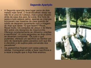 A Segunda aparição teve lugar cerca de dois meses mais tarde. O local escolhido desta vez não foi a Loca do Cabeço, mas o poço situado atrás da casa dos país da Lúcia. Era hora de sesta e tudo estava calmo, apenas as crianças brincavam nas traseiras da casa quando de súbito se deparam novamente com a imagem do Anjo que disse: "O que fazem? Rezai, Rezai muito. Os corações de Jesus e de Maria têm sobre vós desígnios de misericórdia. Oferecei constantemente ao Altíssimo orações e sacrifícios". A Lúcia perguntou ao Anjo como se deveriam comportar. "De tudo o que puderdes, oferecei um sacrifício ao Senhor em acto de reparação pelos pecados com que Ele é ofendido e de suplica pela conversão dos pecadores". Os pastorinhos ficaram com estas palavras retidas. Começaram então a fazer sacrifícios e a rezar a oração que o Anjo lhes ensinou. Segunda Aparição 