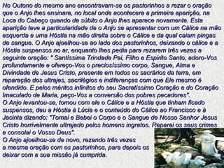 No Outono do mesmo ano encontravam-se os pastorinhos a rezar o oração que o Anjo lhes ensinara, no local onde acontecera a primeira aparição, na Loca do Cabeço quando de súbito o Anjo lhes aparece novamente. Esta aparição teve a particularidade de o Anjo se apresentar com um Cálice na mão esquerda e uma Hóstia na mão direita sobre o Cálice e da qual caiam pingas de sangue. O Anjo ajoelhou-se ao lado dos pastorinhos, deixando o cálice e a Hóstia suspensos no ar, enquanto lhes pedia para rezarem três vezes a seguinte oração: " Santíssima Trindade Pai, Filho e Espirito Santo, adoro-Vos profundamente e ofereço-Vos o preciosíssimo corpo, Sangue, Alma e Divindade de Jesus Cristo, presente em todos os sacrários da terra, em reparação dos ultrajes, sacrilégios e indiferenças com que Ele mesmo é ofendido. E pelos méritos infinitos do seu Sacratíssimo Coração e do Coração Imaculado de Maria, peço-Vos a conversão dos pobres pecadores". O Anjo levantou-se, tomou com ele o Cálice e a Hóstia que tinham ficado suspensos, deu a Hóstia à Lúcia e o conteúdo do Cálice ao Francisco e à Jacinta dizendo: "Tomai e Bebei o Corpo e o Sangue de Nosso Senhor Jesus Cristo horrivelmente ultrajado pelos homens ingratos. Reparai os seus crimes e consolai o Vosso Deus".  O Anjo ajoelhou-se de novo, rezando três vezes  a mesma oração com os pastorinhos, para depois os  deixar com a sua missão já cumprida. 
