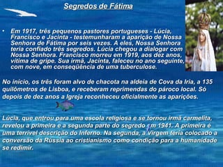 Em 1917, três pequenos pastores portugueses - Lúcia, Francisco e Jacinta - testemunharam a aparição de Nossa Senhora de Fátima por seis vezes. A eles, Nossa Senhora teria confiado três segredos. Lúcia chegou a dialogar com Nossa Senhora. Francisco morreu em 1919, aos dez anos, vítima de gripe. Sua irmã, Jacinta, faleceu no ano seguinte, com nove, em conseqüência de uma tuberculose.  Segredos de Fátima No início, os três foram alvo de chacota na aldeia de Cova da Iria, a 135 quilômetros de Lisboa, e receberam reprimendas do pároco local. Só depois de dez anos a Igreja reconheceu oficialmente as aparições.  Lúcia, que entrou para uma escola religiosa e se tornou irmã carmelita, revelou a primeira e a segunda parte do segredo em 1941. A primeira é uma terrível descrição do Inferno. Na segunda, a Virgem teria colocado a conversão da Rússia ao cristianismo como condição para a humanidade se redimir.  