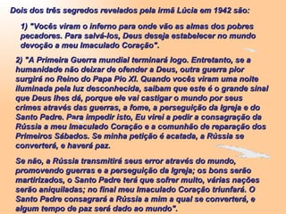Dois dos três segredos revelados pela irmã Lúcia em 1942 são: 1) "Vocês viram o inferno para onde vão as almas dos pobres pecadores. Para salvá-los, Deus deseja estabelecer no mundo devoção a meu Imaculado Coração". 2) "A Primeira Guerra mundial terminará logo. Entretanto, se a humanidade não deixar de ofender a Deus, outra guerra pior surgirá no Reino do Papa Pio XI. Quando vocês viram uma noite iluminada pela luz desconhecida, saibam que este é o grande sinal que Deus lhes dá, porque ele vai castigar o mundo por seus crimes através das guerras, a fome, a perseguição da Igreja e do Santo Padre. Para impedir isto, Eu virei a pedir a consagração da Rússia a meu Imaculado Coração e a comunhão de reparação dos Primeiros Sábados. Se minha petição é acatada, a Rússia se converterá, e haverá paz. Se não, a Rússia transmitirá seus error através do mundo, promovendo guerras e a perseguição da Igreja; os bons serão martirizados, o Santo Padre terá que sofrer muito, várias nações serão aniquiladas; no final meu Imaculado Coração triunfará. O Santo Padre consagrará a Rússia a mim a qual se converterá, e algum tempo de paz será dado ao mundo". 