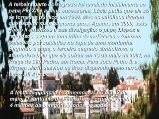 A terceira parte do segredo foi revelada inicialmente ao papa Pio XII e a seus sucessores. Lúcia pediu que ele só se tornasse público em 1960. Mas os católicos tiveram que esperar mais quarenta anos. Apenas em 2000, João Paulo II autorizou a sua divulgação: o papa, bispos e religiosos seguem uma trilha de cadáveres e tombam baleados por soldados no topo de uma montanha. Segundo o papa, o terceiro segredo simbolizava o atentado à bala que ele sofreu em 13 de maio de 1981, na Praça de São Pedro, em Roma. Para João Paulo II, a Virgem Maria desviou os tiros disparados pelo terrorista turco Ali Agca.  A festa da aparição é comemorada no dia 13 de maio. O santuário de Fátima, em Portugal, recebe 4 milhões de peregrinos todos os anos.  