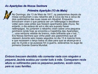 No Domingo, dia 13 de Maio de 1917, os pastorinhos depois da missa conduziram o seu rebanho até à Cova da Iria a cerca de dois quilómetros das suas casas em Aljustrel. Enquanto brincavam viram o que parecia ser um relâmpago e decidiram voltar para casa antes que fossem apanhados pela chuva. No entanto, o dia estava de sol e não era suposto haver relâmpagos. Ao juntarem o rebanho viram sobre uma pequena azinheira (onde hoje se encontra a Capelinha das Aparições) "...uma senhora vestida de branco, mais brilhante que o sol...". Era Nossa Senhora que vinha pedir aos pastorinhos que ali viessem durante seis meses seguidos no dia 13 à mesma hora, e que rezassem o terço todos os dias para que se alcança-se a paz no mundo e se pusesse fim à guerra, estávamos no auge da primeira Grande Guerra Mundial. As Aparições de Nossa Senhora Primeira Aparição (13 de Maio) Embora tivessem decidido não comentar nada com ninguém a pequena Jacinta acabou por contar tudo à mãe. Começaram nesta altura os sofrimentos para os pequenos pastores, assim como, para as suas famílias. 