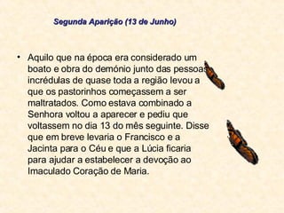 Aquilo que na época era considerado um boato e obra do demónio junto das pessoas incrédulas de quase toda a região levou a que os pastorinhos começassem a ser maltratados. Como estava combinado a Senhora voltou a aparecer e pediu que voltassem no dia 13 do mês seguinte. Disse que em breve levaria o Francisco e a Jacinta para o Céu e que a Lúcia ficaria para ajudar a estabelecer a devoção ao Imaculado Coração de Maria. Segunda Aparição (13 de Junho) 