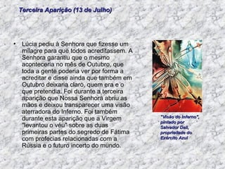 Lúcia pediu à Senhora que fizesse um milagre para que todos acreditassem. A Senhora garantiu que o mesmo aconteceria no mês de Outubro, que toda a gente poderia ver por forma a acreditar e disse ainda que também em Outubro deixaria claro, quem era e o que pretendia. Foi durante a terceira aparição que Nossa Senhora abriu as mãos e deixou transparecer uma visão aterradora do Inferno. Foi também durante esta aparição que a Virgem "levantou o véu" sobre as duas primeiras partes do segredo de Fátima com profecias relacionadas com a Rússia e o futuro incerto do mundo.  Terceira Aparição (13 de Julho) "Visão do Inferno", pintado por Salvador Dali, propriedade do Exército Azul  