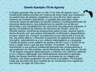 A Quarta aparição não se deu no dia 13 do mês de Agosto como inicialmente estaria previsto por motivos de força maior que impediram os pastorinhos de estarem presentes na Cova de Iria. Sem que os mesmos se tivessem apercebido, a questão das aparições neste momento atraía as atenções da opinião pública e consequentemente da imprensa desta época, que pressionava no sentido de se dar por terminada o que consideravam ser uma farsa dos pequenos pastores. À época o Presidente da Câmara de Vila Nova de Ourém, Artur de Oliveira Santos, sentindo-se pressionado pelos jornais, resolve intervir. Assim fazendo crer que estava interessado no fenómeno disponibilizou-se para, nesse dia, conduzir os pastores na sua viatura até à Cova da Iria. De súbito alterou o itinerário conduzindo os pastores até à sede do Concelho, submetendo-os a um violento interrogatório e a ameaças ("serão lançados numa caldeira de azeite a ferver") com o intuito de os levar a negar tudo o que até aqui tinham "inventado". As crianças mantiveram a sua postura independentemente das consequências a que poderiam ter sido sujeitas, sendo libertadas dois dias depois. No dia 19 de Agosto enquanto apascentavam o rebanho nos Valinhos voltaram a ver o mesmo relâmpago que habitualmente antecedia a aparição. Neste dia Nossa Senhora renovou a promessa de um milagre em Outubro, que todos pudessem ver por forma a acreditar. Foi também neste dia que falou da Sua vontade de ver construída uma capela em sua honra, no lugar da Cova da  Iria. Quarta Aparição (19 de Agosto) 