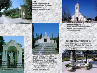 VALINHOS (a 3 km do Santuário): local da 4ª aparição de Nossa Senhora, em 19 de Agosto de 1917, assinalado por um monumento  VIA-SACRA     A Via-Sacra é composta de 14 capelinhas em memória da Paixão do Senhor e uma 15ª correspondente à Ressurreição.   Sob o Calvário há uma Capela dedicada a S. Estêvão. As primeiras 14 foram oferecidas pelos católicos húngaros refugiados nos países do Ocidente e inauguradas em 12 de Maio de 1964; a 15ª em 13 de Outubro de 1992, com a presença do Embaixador da Hungria, já liberta do comunismo. A Via-Sacra parte da Rotunda de Santa Teresa e segue pelo caminho que os pastorinhos tomavam para ir de Aljustrel à Cova da Iria. O POÇO DOS PASTORINHOS:  Ao fundo do quintal da casa de Lúcia, o poço, onde o "Anjo da Paz", "Anjo de Portugal", apareceu pela segunda vez (Verão de 1916).    IGREJA PAROQUIAL ( em Fátima, sede da Paróquia)    Aí, os videntes foram baptizados e fizeram a sua inserção na comunidade cristã.    