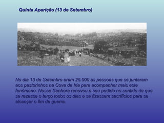 Quinta Aparição (13 de Setembro) No dia 13 de Setembro eram 25.000 as pessoas que se juntaram aos pastorinhos na Cova da Iria para acompanhar mais este fenómeno. Nossa Senhora renovou o seu pedido no sentido de que se rezasse o terço todos os dias e se fizessem sacrifícios para se alcançar o fim da guerra. 