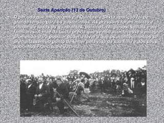 O período que mediou entre a Quinta e a Sexta aparição foi de grande tensão para os pastorinhos. As pressões foram muitas e vinham de todos os quadrantes, políticos, religiosos, sociais e até familiares. A mãe da Lúcia previa que se não acontecesse o milagre prometido, a ira popular poderia levar a que os acontecimentos se precipitassem ao ponto de temer pela vida da sua filha e dos seus sobrinhos Francisco e Jacinta.  Sexta Aparição (13 de Outubro) 