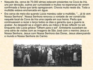 Naquele dia, cerca de 70.000 almas estavam presentes na Cova da Iria, uns por devoção, outros por curiosidade e muitos na esperança de verem confirmada a farsa que tanto apregoavam. Chovia muito neste dia. Toda a multidão estava encharcada em água.  Era cerca de meio-dia quando Lúcia mandou calar a multidão, "... já lá vem Nossa Senhora". Nossa Senhora renovou a vontade de ver construída naquele local da Cova da Iria uma capela em sua honra. Pediu que continuassem a rezar o terço todos os dias e garantiu que a guerra ia acabar. Ao despedir-se a virgem abriu as mãos e fê-las reflectir no sol. Enquanto isto Lúcia gritava "Olhem para o sol". Entretanto sucediam-se uma série de visões com as imagens de São José com o menino Jesus e Nossa Senhora, Jesus com Nossa Senhora das Dores, Jesus abençoando o mundo e Nossa Senhora do Carmo. 