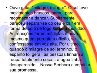 Ouve gritar "milagre, milagre". O sol teve movimentos bruscos, parou, para recomeçar a dançar. Subitamente pareceu separar-se do céu e cair em forma de bola de fogo sobre a multidão. As reacções foram múltiplas e ouve mesmo quem perante a aflição, se confessasse em voz alta. Por ultimo, quando o milagre de sol terminou o espanto foi geral, as pessoas tinham a roupa totalmente seca... a agua tinha desaparecido... Nossa Senhora cumpriu a sua promessa.  
