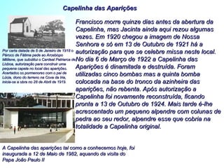 Francisco morre quinze dias antes da abertura da Capelinha, mas Jacinta ainda aqui rezou algumas vezes. Em 1920 chegou a imagem de Nossa Senhora e só em 13 de Outubro de 1921 há a autorização para que se celebre missa neste local. No dia 6 de Março de 1922 a Capelinha das Aparições é dinamitada e destruída. Foram utilizadas cinco bombas mas a quinta bomba colocada na base do tronco da azinheira das aparições, não rebenta. Após autorização a Capelinha foi novamente reconstruída, ficando pronta a 13 de Outubro de 1924. Mais tarde é-lhe acrescentado um pequeno alpendre com colunas de pedra ao seu redor, alpendre esse que cobria na totalidade a Capelinha original.  Capelinha das Aparições A Capelinha das aparições tal como a conhecemos hoje, foi inaugurada a 12 de Maio de 1982, aquando da visita do Papa João Paulo II Por carta datada de 8 de Janeiro de 1918 o Pároco de Fátima pede ao Arcebispo Mitilene, que substitui o Cardeal Patriarca de Lisboa, autorização para construir uma pequena capela no local das aparições. Acertados os pormenores com o pai de Lúcia, dono do terreno na Cova da Iria, inicia-se a obra no 28 de Abril de 1919.   