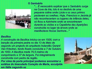 "... É necessário explicar que o Santuário surge na Cova da Iria, isto é no declivio de uma pequena colina onde Lúcia e os seus primos pastavam as ovelhas. Hoje, Francisco e Jacinta já não reconheceriam os lugares de infância deles, só ficou a Azinheira onde se encontravam durante as visões e a Capelinha das Aparições construída no lugar da árvore onde se manifestava Nossa Senhora..." O Santuário Basílica A construção da Basílica iniciou-se em 1928, com a benção da primeira pedra no dia 13 de Maio de segundo um projecto do arquitecto holandês Gerard Van Kriecken, tendo ficado concluída a 7 de Outubro de 1953. A Basílica mede 70,5 metros de comprimento e 37 de largura. Foi integralmente construída com pedra da região.  Por cima da porta principal podemos encontrar a estátua do Imaculado Coração de Maria, esculpida em Itália segundo as  