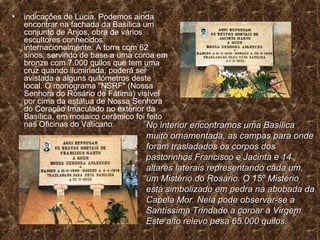 indicações de Lúcia. Podemos ainda encontrar na fachada da Basílica um conjunto de Anjos, obra de vários escultores conhecidos internacionalmente. A torre com 62 sinos, servindo de base a uma coroa em bronze com 7.000 quilos que tem uma cruz quando iluminada, poderá ser avistada a alguns quilómetros deste local. O monograma "NSRF" (Nossa Senhora do Rosário de Fátima) visível por cima da estátua de Nossa Senhora do Coração Imaculado no exterior da Basílica, em mosaico cerâmico foi feito nas Oficinas do Vaticano.  No interior encontramos uma Basílica muito ornamentada, as campas para onde foram trasladados os corpos dos pastorinhos Francisco e Jacinta e 14 altares laterais representando cada um, um Mistério do Rosário. O 15º Mistério está simbolizado em pedra na abobada da Capela Mor. Nela pode observar-se a Santíssima Trindade a coroar a Virgem. Este alto relevo pesa 65.000 quilos. 