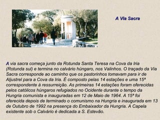 A  via sacra começa junto da Rotunda Santa Teresa na Cova da Iria (Rotunda sul) e termina no calvário húngaro, nos Valinhos. O traçado da Via Sacra corresponde ao caminho que os pastorinhos tomavam para ir de Aljustrel para a Cova da Iria. É composto pelas 14 estações e uma 15ª correspondente à ressurreição. As primeiras 14 estações foram oferecidas pelos católicos húngaros refugiados no Ocidente durante o tempo da Hungria comunista e inauguradas em 12 de Maio de 1964. A 15ª foi oferecida depois de terminado o comunismo na Hungria e inaugurada em 13 de Outubro de 1992 na presença do Embaixador da Hungria. A Capela existente sob o Calvário é dedicada a S. Estevão.  A Via Sacra 