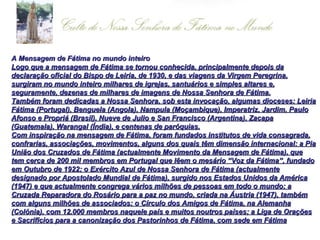 A Mensagem de Fátima no mundo inteiro Logo que a mensagem de Fátima se tornou conhecida, principalmente depois da declaração oficial do Bispo de Leiria, de 1930, e das viagens da Virgem Peregrina, surgiram no mundo inteiro milhares de igrejas, santuários e simples altares e, seguramente, dezenas de milhares de imagens de Nossa Senhora de Fátima. Também foram dedicadas a Nossa Senhora, sob esta invocação, algumas dioceses: Leiria Fátima (Portugal), Benguela (Angola), Nampula (Moçambique), Imperatriz, Jardim, Paulo Afonso e Propriá (Brasil), Nueve de Julio e San Francisco (Argentina), Zacapa (Guatemala), Warangal (Índia), e centenas de paróquias. Com inspiração na mensagem de Fátima, foram fundados institutos de vida consagrada, confrarias, associações, movimentos, alguns dos quais têm dimensão internacional: a Pia União dos Cruzados de Fátima (actualmente Movimento da Mensagem de Fátima), que tem cerca de 200 mil membros em Portugal que lêem o mesário “Voz da Fátima”, fundado em Outubro de 1922; o Exército Azul de Nossa Senhora de Fátima (actualmente designado por Apostolado Mundial de Fátima), surgido nos Estados Unidos da América (1947) e que actualmente congrega vários milhões de pessoas em todo o mundo; a Cruzada Reparadora do Rosário para a paz no mundo, criada na Áustria (1947), também com alguns milhões de associados; o Círculo dos Amigos de Fátima, na Alemanha (Colónia), com 12.000 membros naquele país e muitos noutros países; a Liga de Orações e Sacrifícios para a canonização dos Pastorinhos de Fátima, com sede em Fátima   