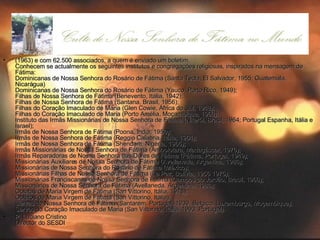 (1963) e com 62.500 associados, a quem é enviado um boletim. Conhecem se actualmente os seguintes institutos e congregações religiosas, inspirados na mensagem de Fátima: Dominicanas de Nossa Senhora do Rosário de Fátima (Santa Tecla, El Salvador, 1955; Guatemala, Nicarágua) Dominicanas de Nossa Senhora do Rosário de Fátima (Yauco, Porto Rico, 1949); Filhas de Nossa Senhora de Fátima (Benevento, Itália, 1942); Filhas de Nossa Senhora de Fátima (Santana, Brasil, 1956); Filhas do Coração Imaculado de Maria (Glen Cowie, África do Sul, 1948); Filhas do Coração Imaculado de Maria (Porto Amélia, Moçambique, 1960); Instituto das Irmãs Missionárias de Nossa Senhora de Fátima (Niterói, Brasil, 1964; Portugal Espanha, Itália e Israel); Irmãs de Nossa Senhora de Fátima (Poona, India, 1950); Irmãs de Nossa Senhora de Fátima (Reggio Calabria, Itália, 1964); Irmãs de Nossa Senhora de Fátima (Shendam, Nigéria, 1965); Irmãs Missionárias de Nossa Senhora de Fátima (Ambolotara, Madagáscar, 1976);  Irmãs Reparadoras de Nossa Senhora das Dores de Fátima (Fátima, Portugal, 1949); Missionárias Auxiliares de Nossa Senhora de Fátima (Avellaneda, Argentina, 1986); Missionárias de Nossa Senhora do Rosário de Fátima (México); Missionárias Filhas de Nossa Senhora de Fátima (La Paz, Bolívia, 1956 1975); Missionárias Franciscanas de Nossa Senhora de Fátima (Campos do Jordão, Brasil, 1966);  Missionários de Nossa Senhora de Fátima (Avellaneda, Argentina, 1986); Oblatas de Maria Virgem de Fátima (San Vittorino, Itália, 1978); Oblatos de Maria Virgem de Fátima (San Vittorino, Itália); Servas de Nossa Senhora de Fátima (Santarém, Portugal, 1939, Bélgica, Luxemburgo, Moçambique); Servos do Coração Imaculado de Maria (San Vittorino, Itália, 1993; Portugal). P. Luciano Cristino Director do SESDI 
