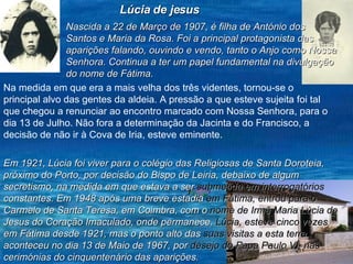 Lúcia de jesus Nascida a 22 de Março de 1907, é filha de António dos Santos e Maria da Rosa. Foi a principal protagonista das aparições falando, ouvindo e vendo, tanto o Anjo como Nossa Senhora. Continua a ter um papel fundamental na divulgação do nome de Fátima. Na medida em que era a mais velha dos três videntes, tornou-se o principal alvo das gentes da aldeia. A pressão a que esteve sujeita foi tal que chegou a renunciar ao encontro marcado com Nossa Senhora, para o dia 13 de Julho. Não fora a determinação da Jacinta e do Francisco, a decisão de não ir à Cova de Iria, esteve eminente.   Em 1921, Lúcia foi viver para o colégio das Religiosas de Santa Doroteia, próximo do Porto, por decisão do Bispo de Leiria, debaixo de algum secretismo, na medida em que estava a ser  submetida em interrogatórios  constantes. Em 1948 após uma breve estadia  em Fátima, entrou para o  Carmelo de Santa Teresa, em Coimbra, com o  nome de Irmã Maria Lúcia de  Jesus do Coração Imaculado, onde permanece.  Lúcia, esteve cinco vezes  em Fátima desde 1921, mas o ponto alto das  suas visitas a esta terra  aconteceu no dia 13 de Maio de 1967, por  desejo do Papa Paulo VI, nas  cerimónias do cinquentenário das aparições. 
