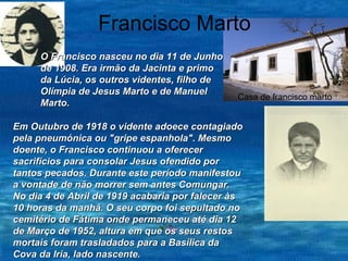 Francisco Marto Casa de francisco marto  O Francisco nasceu no dia 11 de Junho de 1908. Era irmão da Jacinta e primo da Lúcia, os outros videntes, filho de Olímpia de Jesus Marto e de Manuel Marto.  Em Outubro de 1918 o vidente adoece contagiado pela pneumónica ou "gripe espanhola". Mesmo doente, o Francisco continuou a oferecer sacrifícios para consolar Jesus ofendido por tantos pecados. Durante este período manifestou a vontade de não morrer sem antes Comungar. No dia 4 de Abril de 1919 acabaria por falecer às 10 horas da manhã. O seu corpo foi sepultado no cemitério de Fátima onde permaneceu até dia 12 de Março de 1952, altura em que os seus restos mortais foram trasladados para a Basílica da Cova da Iria, lado nascente. 