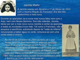 Jacinta Marto A Jacinta nasceu em Aljustrel a 11 de Março de 1910, com a mesma filiação do Francisco. Era dos três pastorinhos a mais nova.   Durante as aparições via e ouvia mas nunca falou nem com o Anjo, nem com Nossa Senhora. Dos três videntes, Jacinta, talvez por ser a mais nova nunca resistia a contar as aparições e todas as novidades à sua mãe. Tal como o Francisco, não se poupava a sacrifícios, sobretudo depois da "visão do Inferno", renunciando a beber água no verão, torturava-se com uma corda atada à cintura. No dia 20 de Fevereiro de 1920, cumpriu-se o que Nossa Senhora lhes havia dito na segunda aparição: "Virei e Levar-te-ei comigo para o Paraíso". Foi sepultada no cemitério de Vila Nova de Ourém. Em 1935 foi trasladada para o cemitério de Fátima, para junto dos restos mortais de Francisco e posteriormente em 1952 os seus restos mortais foram trasladados para a Basílica da Cova da Iria, lado poente. 