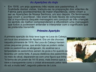 Em 1916, um anjo apareceu três vezes aos pastorinhos. A finalidade destas visitas, traduziu-se na preparação dos videntes de Fátima para acontecimentos de maior importância, como viriam a ser as Aparições de Nossa Senhora, um ano depois. Os fenómenos que viriam a acontecer, não eram de todo fáceis de compreender, daí a importância daquele mensageiro em conduzir as três crianças no sentido de melhor compreenderem e difundirem uma mensagem que todos a pudessem entender e interpretar com o significado que se pretendia transmitir. As Aparições do Anjo Primeira Aparição A primeira aparição do Anjo teve lugar na Loca do Cabeço, um local dos arredores de Aljustrel. Era um dia chuvoso naquela primavera de 1916. Na Loca do Cabeço haviam umas pequenas grutas, que ainda hoje se podem visitar, onde os pastorinhos se abrigavam. Ao acalmar-se a tempestade os pastorinhos saíram da gruta e foi quando se levantou um vento forte. A pouca distância dos pastorinhos, no meio do olival, depararam-se com uma figura que tinha "A forma de um jovem de 14-15 anos, mais branco que a neve e transparente como o cristal atravessado pelos raios do sol, e muito belo", segundo palavras de Lúcia. 