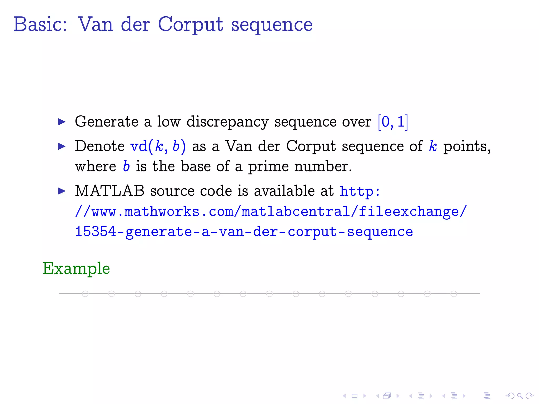 Basic: Van der Corput sequence
Generate a low discrepancy sequence over [0; 1]
Denote vd(k; b) as a Van der Corput sequence of k points,
where b is the base of a prime number.
MATLAB source code is available at http:
//www.mathworks.com/matlabcentral/fileexchange/
15354-generate-a-van-der-corput-sequence
Example
 