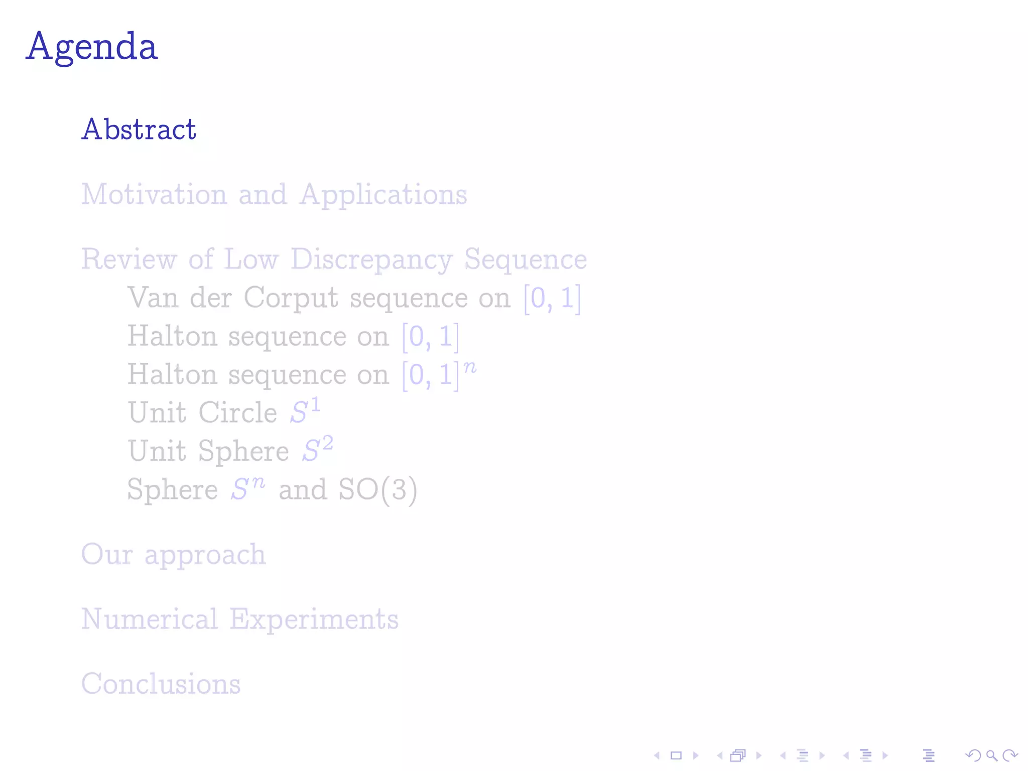 Agenda
Abstract
Motivation and Applications
Review of Low Discrepancy Sequence
Van der Corput sequence on [0; 1]
Halton sequence on [0; 1]
Halton sequence on [0; 1]n
Unit Circle S1
Unit Sphere S2
Sphere Sn and SO(3)
Our approach
Numerical Experiments
Conclusions
 
