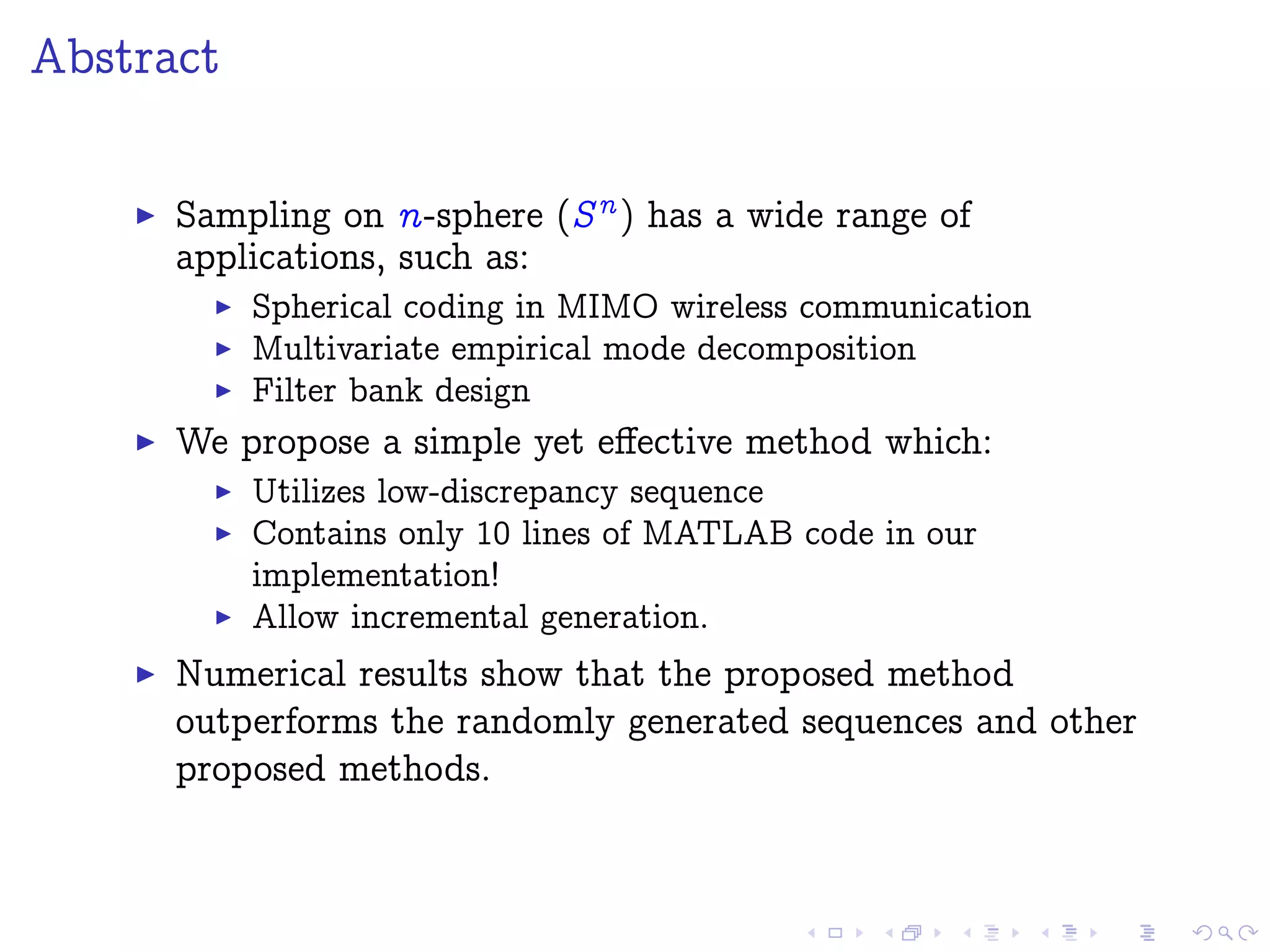 Abstract
Sampling on n-sphere (Sn ) has a wide range of
applications, such as:
Spherical coding in MIMO wireless communication
Multivariate empirical mode decomposition
Filter bank design
We propose a simple yet eﬀective method which:
Utilizes low-discrepancy sequence
Contains only 10 lines of MATLAB code in our
implementation!
Allow incremental generation.
Numerical results show that the proposed method
outperforms the randomly generated sequences and other
proposed methods.
 