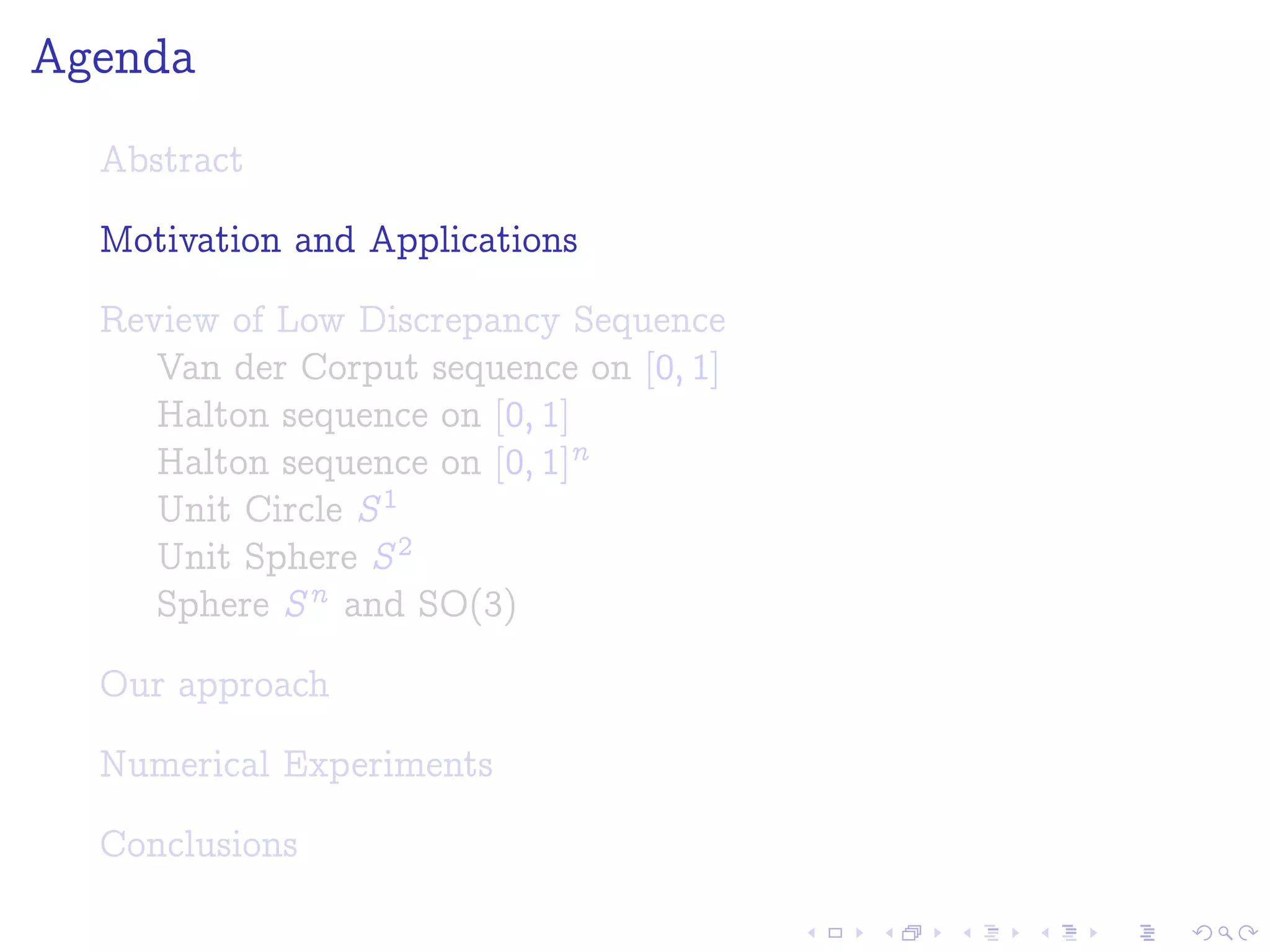Agenda
Abstract
Motivation and Applications
Review of Low Discrepancy Sequence
Van der Corput sequence on [0; 1]
Halton sequence on [0; 1]
Halton sequence on [0; 1]n
Unit Circle S1
Unit Sphere S2
Sphere Sn and SO(3)
Our approach
Numerical Experiments
Conclusions
 