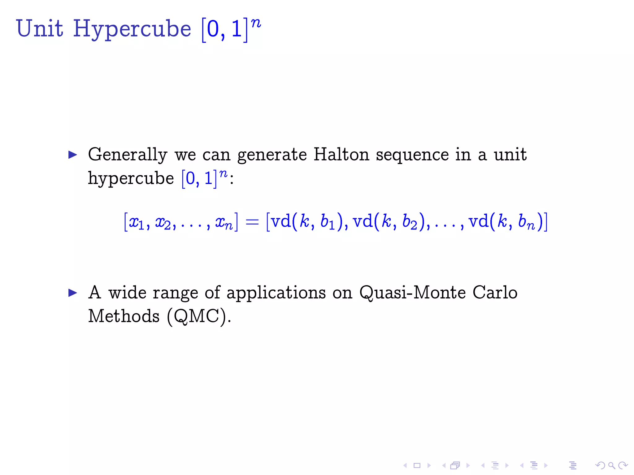 Unit Hypercube [0; 1]
n
Generally we can generate Halton sequence in a unit
hypercube [0; 1]n :
[x1; x2; : : : ; xn ] = [vd(k; b1); vd(k; b2); : : : ; vd(k; bn )]
A wide range of applications on Quasi-Monte Carlo
Methods (QMC).
 