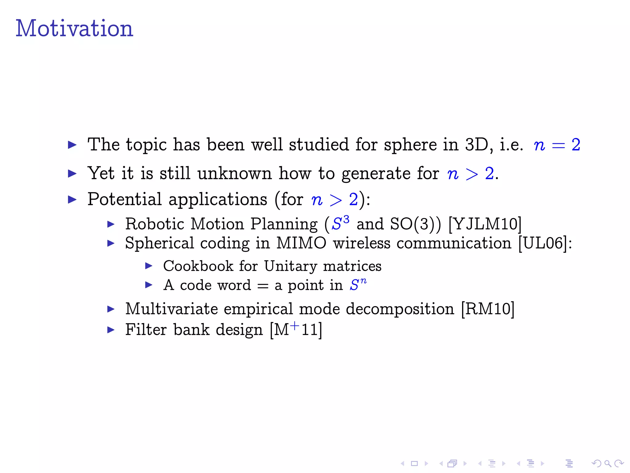Motivation
The topic has been well studied for sphere in 3D, i.e. n = 2
Yet it is still unknown how to generate for n > 2.
Potential applications (for n > 2):
Robotic Motion Planning (S3
and SO(3)) [YJLM10]
Spherical coding in MIMO wireless communication [UL06]:
Cookbook for Unitary matrices
A code word = a point in Sn
Multivariate empirical mode decomposition [RM10]
Filter bank design [M+
11]
 
