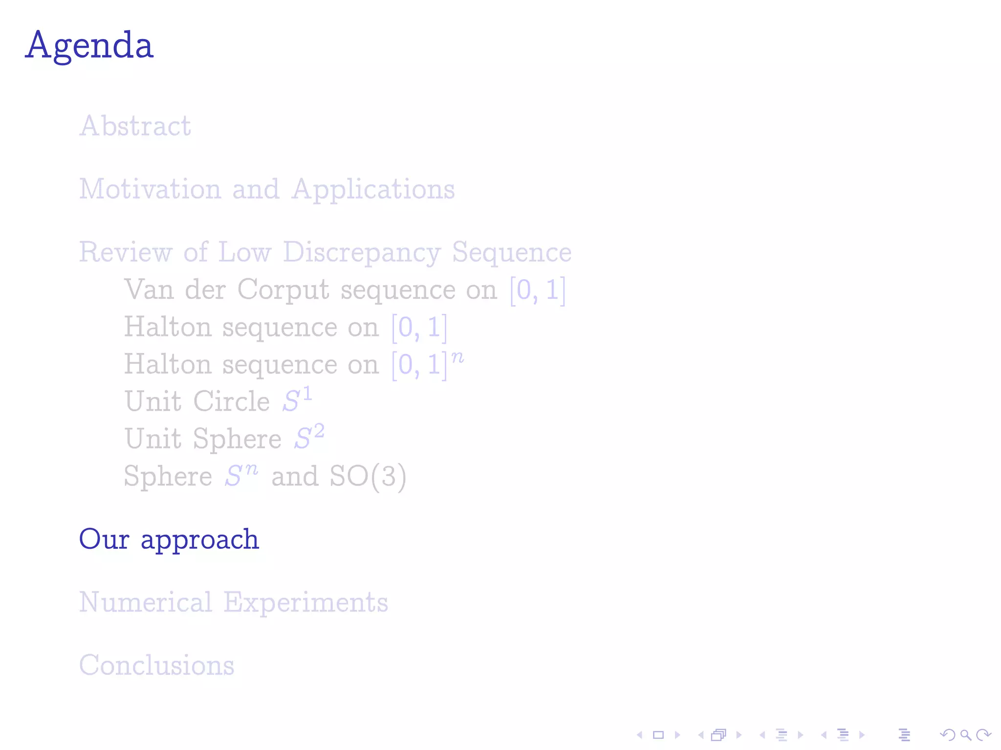 Agenda
Abstract
Motivation and Applications
Review of Low Discrepancy Sequence
Van der Corput sequence on [0; 1]
Halton sequence on [0; 1]
Halton sequence on [0; 1]n
Unit Circle S1
Unit Sphere S2
Sphere Sn and SO(3)
Our approach
Numerical Experiments
Conclusions
 
