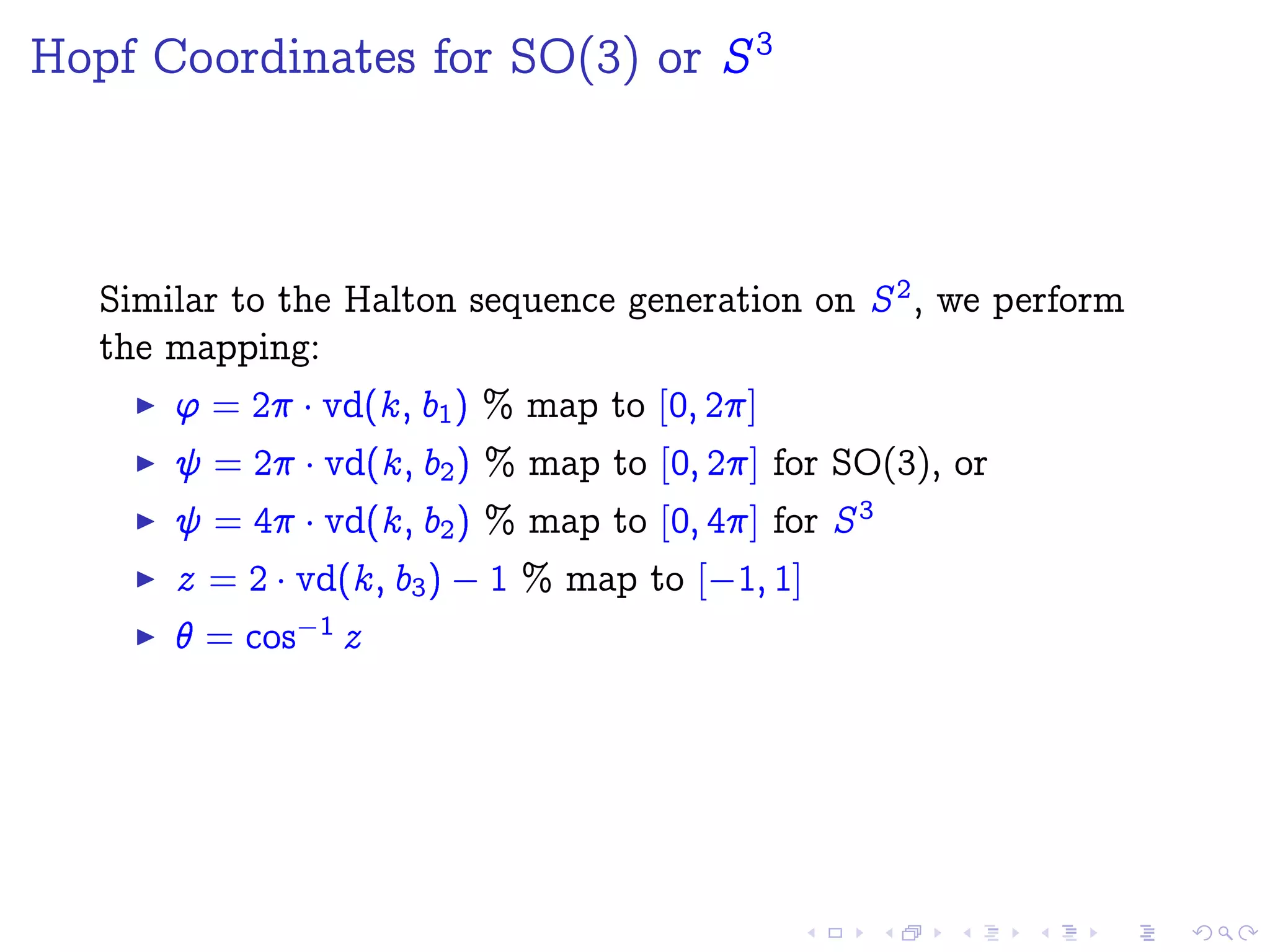 Hopf Coordinates for SO(3) or S3
Similar to the Halton sequence generation on S2, we perform
the mapping:
' = 2 ¡vd(k; b1) % map to [0; 2]
= 2 ¡vd(k; b2) % map to [0; 2] for SO(3), or
= 4 ¡vd(k; b2) % map to [0; 4] for S3
z = 2 ¡vd(k; b3)  1 % map to [ 1; 1]
 = cos 1 z
 