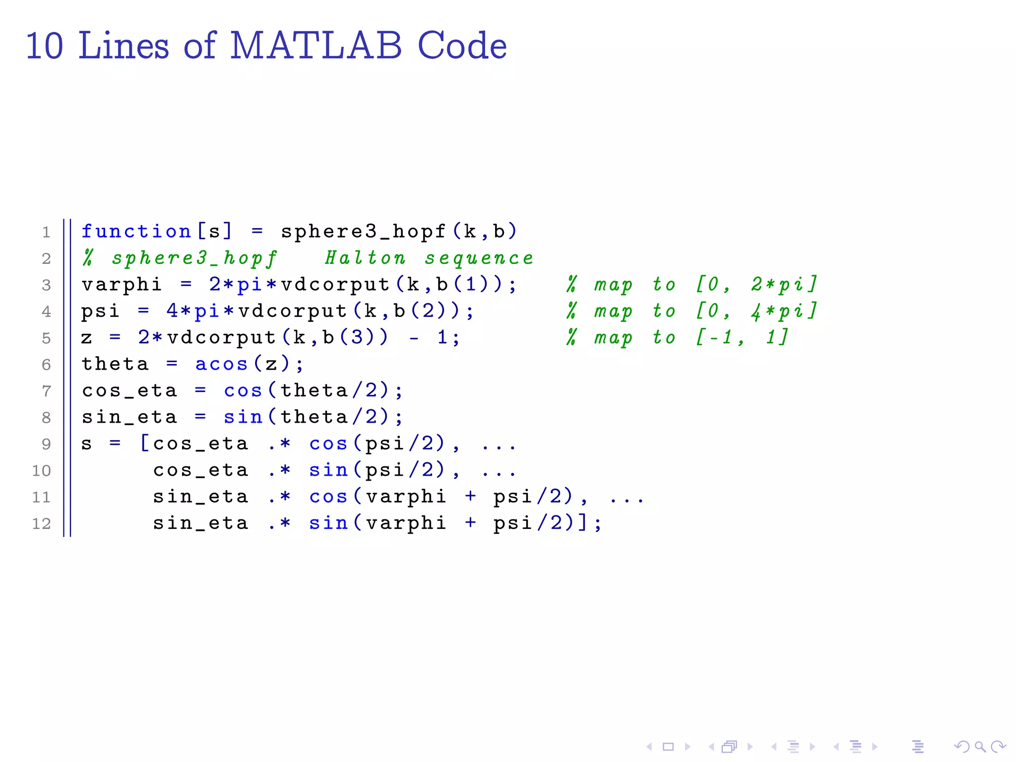 10 Lines of MATLAB Code
1 function[s] = sphere3_hopf (k,b)
2 % sphere3_hopf Halton sequence
3 varphi = 2*pi*vdcorput(k,b(1)); % map to [0, 2*pi]
4 psi = 4*pi*vdcorput(k,b(2)); % map to [0, 4*pi]
5 z = 2* vdcorput(k,b(3)) - 1; % map to [-1, 1]
6 theta = acos(z);
7 cos_eta = cos(theta /2);
8 sin_eta = sin(theta /2);
9 s = [cos_eta .* cos(psi /2), ...
10 cos_eta .* sin(psi /2), ...
11 sin_eta .* cos(varphi + psi /2), ...
12 sin_eta .* sin(varphi + psi /2)];
 