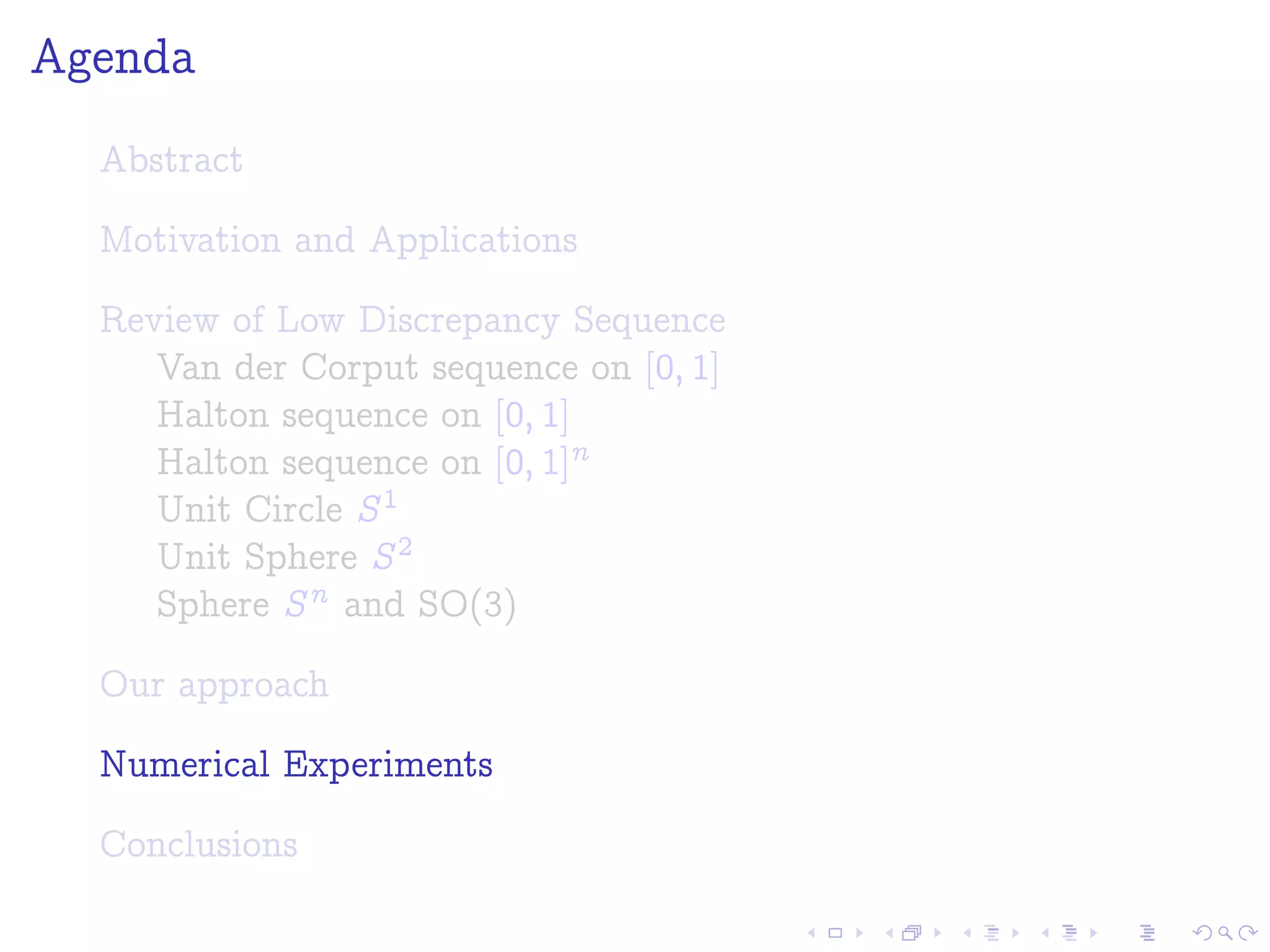Agenda
Abstract
Motivation and Applications
Review of Low Discrepancy Sequence
Van der Corput sequence on [0; 1]
Halton sequence on [0; 1]
Halton sequence on [0; 1]n
Unit Circle S1
Unit Sphere S2
Sphere Sn and SO(3)
Our approach
Numerical Experiments
Conclusions
 