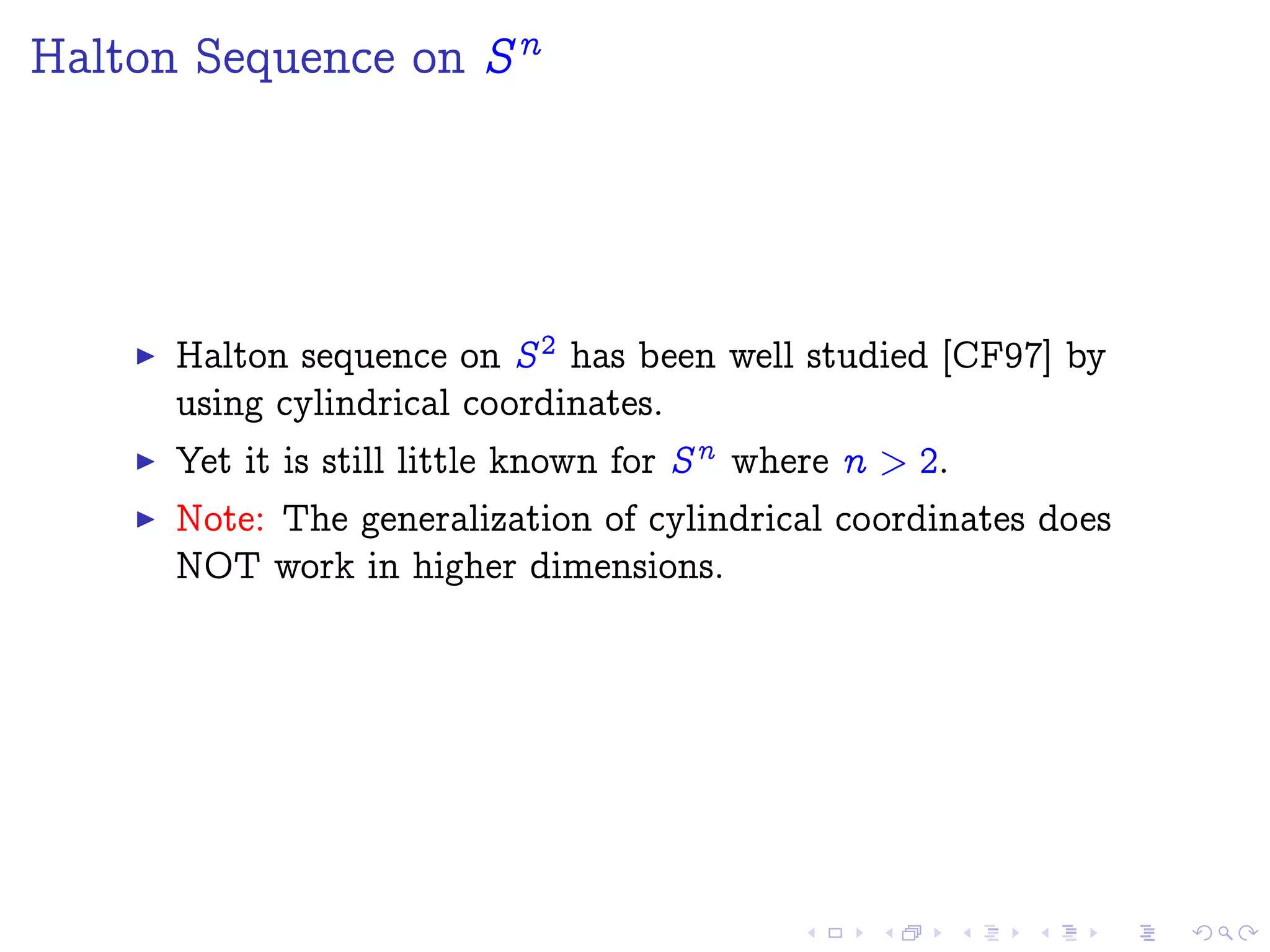 Halton Sequence on Sn
Halton sequence on S2 has been well studied [CF97] by
using cylindrical coordinates.
Yet it is still little known for Sn where n > 2.
Note: The generalization of cylindrical coordinates does
NOT work in higher dimensions.
 