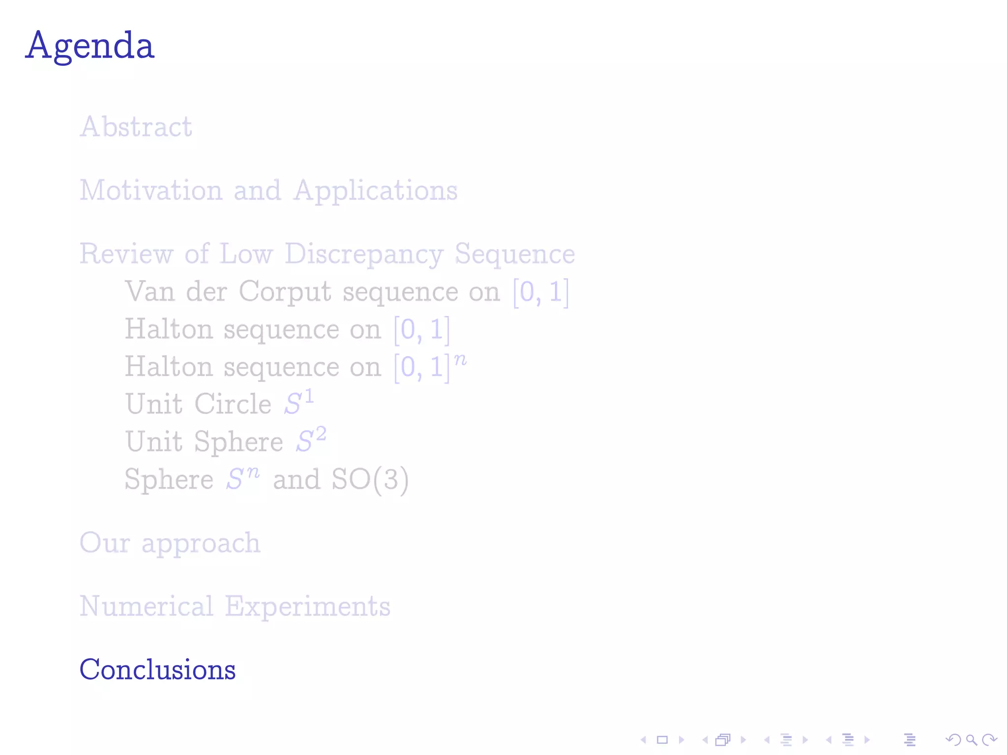 Agenda
Abstract
Motivation and Applications
Review of Low Discrepancy Sequence
Van der Corput sequence on [0; 1]
Halton sequence on [0; 1]
Halton sequence on [0; 1]n
Unit Circle S1
Unit Sphere S2
Sphere Sn and SO(3)
Our approach
Numerical Experiments
Conclusions
 