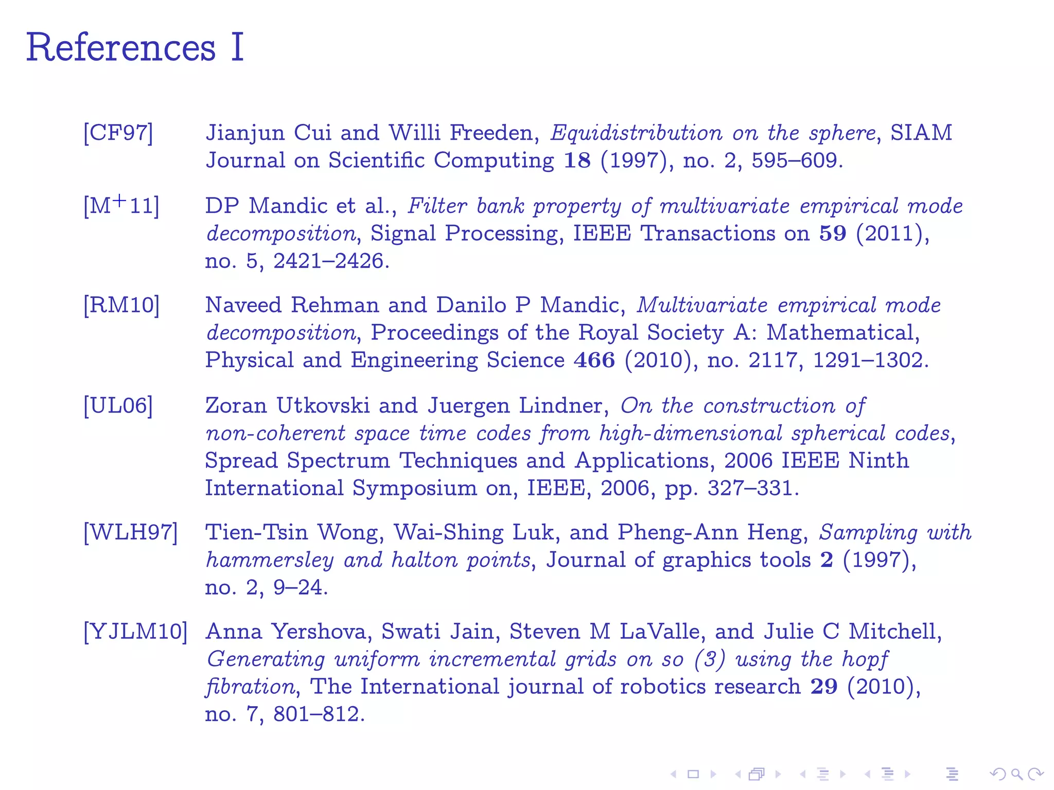 References I
[CF97] Jianjun Cui and Willi Freeden, Equidistribution on the sphere, SIAM
Journal on Scientiﬁc Computing 18 (1997), no. 2, 595–609.
[M+11] DP Mandic et al., Filter bank property of multivariate empirical mode
decomposition, Signal Processing, IEEE Transactions on 59 (2011),
no. 5, 2421–2426.
[RM10] Naveed Rehman and Danilo P Mandic, Multivariate empirical mode
decomposition, Proceedings of the Royal Society A: Mathematical,
Physical and Engineering Science 466 (2010), no. 2117, 1291–1302.
[UL06] Zoran Utkovski and Juergen Lindner, On the construction of
non-coherent space time codes from high-dimensional spherical codes,
Spread Spectrum Techniques and Applications, 2006 IEEE Ninth
International Symposium on, IEEE, 2006, pp. 327–331.
[WLH97] Tien-Tsin Wong, Wai-Shing Luk, and Pheng-Ann Heng, Sampling with
hammersley and halton points, Journal of graphics tools 2 (1997),
no. 2, 9–24.
[YJLM10] Anna Yershova, Swati Jain, Steven M LaValle, and Julie C Mitchell,
Generating uniform incremental grids on so (3) using the hopf
ﬁbration, The International journal of robotics research 29 (2010),
no. 7, 801–812.
 