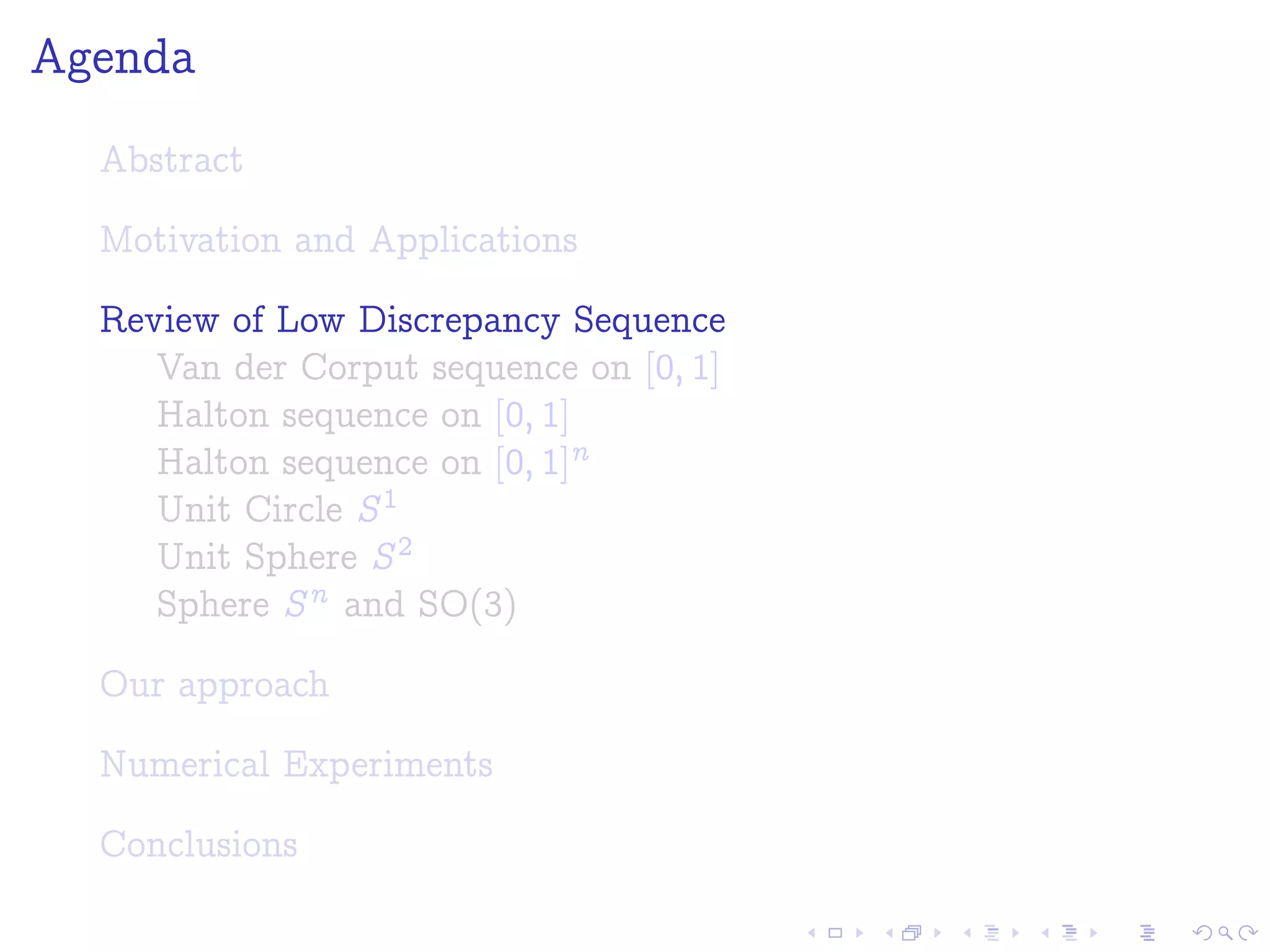 Agenda
Abstract
Motivation and Applications
Review of Low Discrepancy Sequence
Van der Corput sequence on [0; 1]
Halton sequence on [0; 1]
Halton sequence on [0; 1]n
Unit Circle S1
Unit Sphere S2
Sphere Sn and SO(3)
Our approach
Numerical Experiments
Conclusions
 