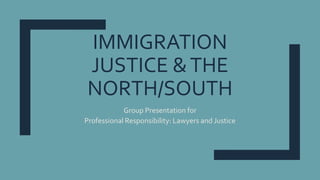 IMMIGRATION
JUSTICE &THE
NORTH/SOUTH
Group Presentation for
Professional Responsibility: Lawyers and Justice
 