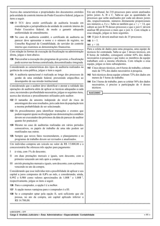 Acerca das características e propriedades dos documentos emitidos          Em um tribunal, há 210 processos para serem analisados
pela unidade de controle interno do Poder Executivo federal, julgue os     pelos juízes A, B e C. Sabe-se que as quantidades de
itens a seguir.                                                            processos que serão analisados por cada um desses juízes
                                                                           são, respectivamente, números diretamente proporcionais
128 O TCU deve emitir certificado de auditoria levando em                  aos números a, b e c. Sabe-se também que a + c = 14, que
     consideração a jurisprudência da unidade de controle interno do       cabem ao juiz B 70 desses processos e que o juiz C deverá
     Poder Executivo federal, de modo a garantir adequada                  analisar 80 processos a mais que o juiz A. Com relação a
     uniformidade de entendimento.                                         essa situação, julgue os itens seguintes.
129 No caso de auditoria contábil, o certificado de auditoria ou           139 O juiz A deverá analisar mais de 35 processos.
     parecer deve apresentar o nome e o número de registro, no             140 b = 7.
     Conselho Regional de Contabilidade, do servidor do controle           141 c < 10.
     interno que examinou as demonstrações financeiras.
                                                                           Para a coleta de dados para uma pesquisa, uma equipe de
Com relação às formas de execução da fiscalização na administração         técnicos foi contratada. Sabe-se que 3 desses técnicos, em
direta, julgue o item abaixo.                                              8 horas de trabalho, conseguem coletar 64% dos dados
130 Para avaliar a execução dos programas de governo, a fiscalização       necessários à pesquisa e que todos os membros da equipe
                                                                           trabalham com a mesma eficiência. Com relação a essa
     pode ocorrer nas formas centralizada, descentralizada e integrada.
                                                                           equipe, julgue os itens subseqüentes.
Considerando as características dos tipos de auditoria realizados na       142 Cinco desses técnicos, em 6 horas de trabalho, coletam
gerência da coisa pública, julgue o item a seguir.                              mais de 75% dos dados necessários à pesquisa.
131 A auditoria operacional é realizada ao longo dos processos de          143 Seis técnicos dessa equipe coletam 72% dos dados em
     gestão de uma entidade federal, prevenindo empecilhos ao                   menos de 5 horas de trabalho.
     desempenho de sua missão institucional.                               144 Em 3 horas de trabalho, para se coletar 56% dos dados
Considerando que o auditor deve identificar e atestar a validade das            necessários, é preciso a participação de 4 desses
                                                                                técnicos.
operações de auditoria além de aplicar as técnicas adequadas a cada
caso, na extensão e profundidade necessárias, julgue os seguintes itens,    RASCUNHO
acerca das técnicas e procedimentos utilizados pelo auditor.
132 O tamanho da amostra independe do nível do risco de
     amostragem dos seus resultados, pois cada item da população tem
     a mesma probabilidade de ser selecionado.
133 Os procedimentos para identificar transações e eventos que
     podem requerer ajuste ou divulgação nas demonstrações contábeis
     devem ser executados tão próximos da data do parecer do auditor
     quanto for praticável.
134 Mesmo no caso de auditorias realizadas em vários períodos
     consecutivos, os papéis de trabalho de uma não podem ser
     reutilizados nas outras.
135 Sempre que novos fatos recomendarem, o planejamento e os
     programas de trabalho devem ser revisados e atualizados.
Um indivíduo comprou um veículo no valor de R$ 15.000,00 e a
concessionária lhe ofereceu três opções para pagamento:
I    à vista, com 1% de desconto;
II   em duas prestações mensais e iguais, sem desconto, com a
     primeira vencendo um mês após a compra;
III em três prestações mensais e iguais, sem desconto, com a primeira
    vencendo no ato da compra.
Considerando que esse indivíduo tem a possibilidade de aplicar o seu
capital a juros compostos de 0,8% ao mês, e considerando, ainda,
0,992 e 0,984 como valores aproximados de 1,008!1 e 1,008!2,
respectivamente, julgue os itens a seguir.
136 Para o comprador, a opção I é a melhor.
137 A opção menos vantajosa para o comprador é a III.
138 Se o comprador optar pela opção II, será suficiente que ele
     possua, no ato da compra, um capital aplicado inferior a
     R$ 14.700,00.



UnB/CESPE – STF
Cargo 2: Analista Judiciário – Área: Administrativa – Especialidade: Contabilidade                                             – 11 –
 
