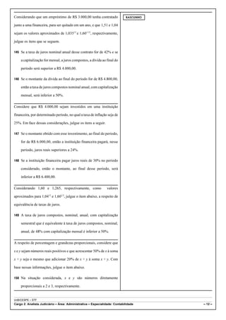 Considerando que um empréstimo de R$ 3.000,00 tenha contratado              RASCUNHO


junto a uma financeira, para ser quitado em um ano, e que 1,51 e 1,04

sejam os valores aproximados de 1,03512 e 1,601/12, respectivamente,

julgue os itens que se seguem.

145 Se a taxa de juros nominal anual desse contrato for de 42% e se

    a capitalização for mensal, a juros compostos, a dívida ao final do

    período será superior a R$ 4.000,00.

146 Se o montante da dívida ao final do período for de R$ 4.800,00,

    então a taxa de juros compostos nominal anual, com capitalização

    mensal, será inferior a 50%.


Considere que R$ 4.000,00 sejam investidos em uma instituição

financeira, por determinado período, no qual a taxa de inflação seja de

25%. Em face dessas considerações, julgue os itens a seguir.

147 Se o montante obtido com esse investimento, ao final do período,

    for de R$ 6.000,00, então a instituição financeira pagará, nesse

    período, juros reais superiores a 24%.

148 Se a instituição financeira pagar juros reais de 30% no período

    considerado, então o montante, ao final desse período, será

    inferior a R$ 6.400,00.


Considerando 1,60 e 1,265, respectivamente, como               valores

aproximados para 1,0412 e 1,601/2, julgue o item abaixo, a respeito de

equivalência de taxas de juros.

149 A taxa de juros compostos, nominal, anual, com capitalização

    semestral que é equivalente à taxa de juros compostos, nominal,

    anual, de 48% com capitalização mensal é inferior a 50%.


A respeito de porcentagem e grandezas proporcionais, considere que

x e y sejam números reais positivos e que acrescentar 50% de x à soma

x + y seja o mesmo que adicionar 20% de x + y à soma x + y. Com

base nessas informações, julgue o item abaixo.

150 Na situação considerada, x e y são números diretamente

    proporcionais a 2 e 3, respectivamente.


UnB/CESPE – STF
Cargo 2: Analista Judiciário – Área: Administrativa – Especialidade: Contabilidade     – 12 –
 